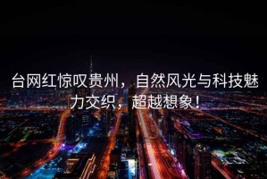 臺網紅驚嘆貴州，自然風光與科技魅力交織，超越想象！