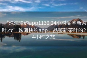 “珠海快約app1130.24小時品鑒新茶葉.cc”珠海快約app，品鑒新茶葉的24小時之旅