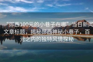 “鄖西100元的小巷子在哪”當日新聞文章標題，揭秘鄖西神秘小巷子，百元之內的獨特風情探秘