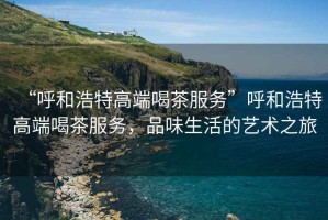 “呼和浩特高端喝茶服務”呼和浩特高端喝茶服務，品味生活的藝術之旅