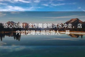 驚心動魄！金店黃金被洪水沖走，店內監控曝光揭示驚人一幕