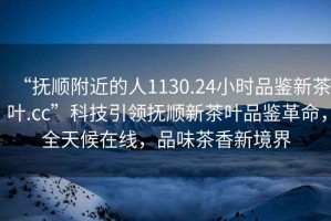 “撫順附近的人1130.24小時品鑒新茶葉.cc”科技引領(lǐng)撫順新茶葉品鑒革命，全天候在線，品味茶香新境界