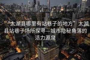 “太湖縣哪里有站巷子的地方”太湖縣站巷子場所探尋—城市隱秘角落的活力源泉