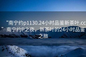 “南寧約p1130.24小時品鑒新茶葉.cc”南寧約P之夜，新茶葉的24小時品鑒之旅