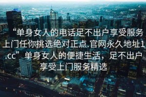 “單身女人的電話足不出戶享受服務(wù)上門任你挑選絕對(duì)正點(diǎn).官網(wǎng)永久地址1.cc”單身女人的便捷生活，足不出戶享受上門服務(wù)精選