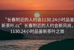 “長春附近的人約會1130.24小時品鑒新茶葉.cc”長春附近的人約會新風尚，1130.24小時品鑒新茶葉之旅