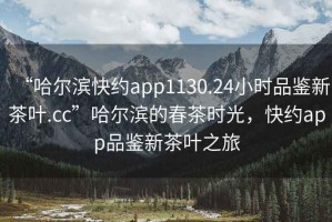 “哈爾濱快約app1130.24小時品鑒新茶葉.cc”哈爾濱的春茶時光，快約app品鑒新茶葉之旅