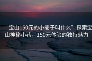 “寶山150元的小巷子叫什么”探索寶山神秘小巷，150元體驗的獨特魅力