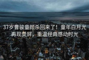 37歲曹駿童顏殺回來了！童年白月光再現熒屏，重溫經典感動時光