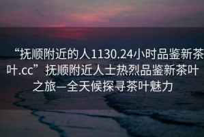 “撫順附近的人1130.24小時(shí)品鑒新茶葉.cc”撫順附近人士熱烈品鑒新茶葉之旅—全天候探尋茶葉魅力
