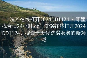 “洗浴在線打開2024DD1124.去哪里找合適24小時.cc”洗浴在線打開2024DD1124，探索全天候洗浴服務(wù)的新領(lǐng)域