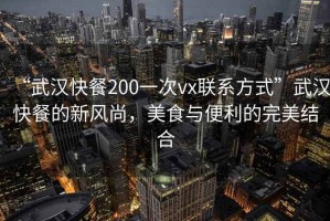 “武漢快餐200一次vx聯系方式”武漢快餐的新風尚，美食與便利的完美結合