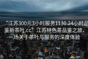 “江蘇300元3小時服務1130.24小時品鑒新茶葉.cc”江蘇特色茶品鑒之旅，一場關于茶葉與服務的深度體驗
