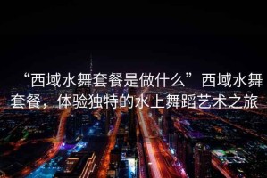 “西域水舞套餐是做什么”西域水舞套餐，體驗獨特的水上舞蹈藝術之旅