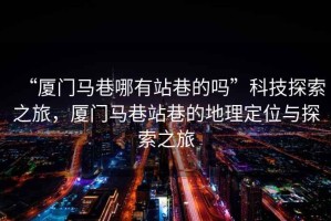 “廈門馬巷哪有站巷的嗎”科技探索之旅，廈門馬巷站巷的地理定位與探索之旅