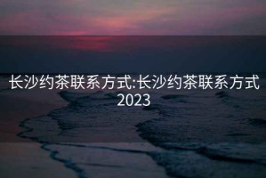 長沙約茶聯系方式:長沙約茶聯系方式2023