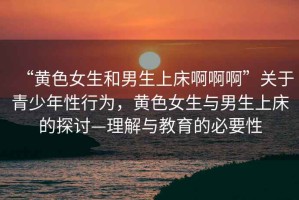 “黃色女生和男生上床啊啊啊”關于青少年性行為，黃色女生與男生上床的探討—理解與教育的必要性