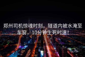 鄭州司機驚魂時刻，隧道內被水淹至車窗，10分鐘生死時速！