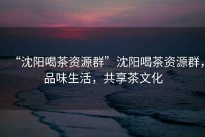 “沈陽喝茶資源群”沈陽喝茶資源群，品味生活，共享茶文化