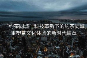 “約茶同城”科技革新下的約茶同城，重塑茶文化體驗的新時代篇章