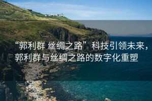 “郭利群 絲綢之路”科技引領未來，郭利群與絲綢之路的數字化重塑