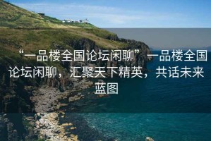 “一品樓全國(guó)論壇閑聊”一品樓全國(guó)論壇閑聊，匯聚天下精英，共話未來(lái)藍(lán)圖