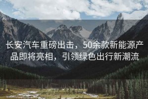 長安汽車重磅出擊，50余款新能源產(chǎn)品即將亮相，引領綠色出行新潮流