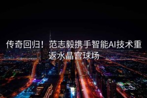 傳奇回歸！范志毅攜手智能AI技術重返水晶宮球場