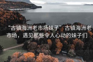“古鎮海洲老市場妹子”古鎮海洲老市場，遇見那些令人心動的妹子們