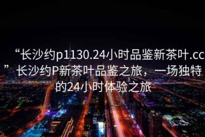 “長沙約p1130.24小時品鑒新茶葉.cc”長沙約P新茶葉品鑒之旅，一場獨特的24小時體驗之旅