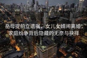 岳母提前立遺囑，女兒女婿鬧離婚，家庭紛爭背后隱藏的無奈與抉擇