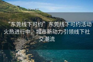 “東莞線下可約”東莞線下可約活動(dòng)火熱進(jìn)行中，城市新動(dòng)力引領(lǐng)線下社交潮流