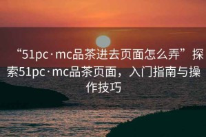 “51pc·mc品茶進(jìn)去頁面怎么弄”探索51pc·mc品茶頁面，入門指南與操作技巧