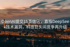 OpenAI提交15頁信函，直指DeepSeek技術漏洞，科技巨頭間競爭再升級