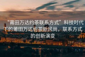 “莆田萬達(dá)約茶聯(lián)系方式”科技時代下的莆田萬達(dá)約茶新風(fēng)尚，聯(lián)系方式的創(chuàng)新演變