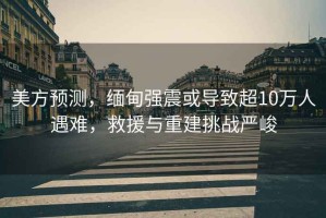 美方預測，緬甸強震或導致超10萬人遇難，救援與重建挑戰嚴峻