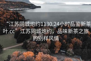 “江蘇同城炮約1130.24小時品鑒新茶葉.cc”江蘇同城炮約，品味新茶之旅的別樣風情