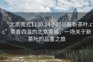 “北京莞式1130.24小時品鑒新茶葉.cc”茶香四溢的北京莞城，一場關于新茶葉的品鑒之旅