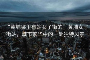 “黃埔哪里有站女子街的”黃埔女子街站，城市繁華中的一處獨特風景