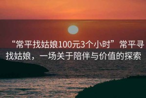 “常平找姑娘100元3個小時”常平尋找姑娘，一場關于陪伴與價值的探索