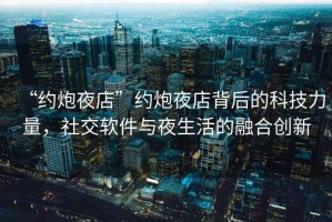 “約炮夜店”約炮夜店背后的科技力量，社交軟件與夜生活的融合創新
