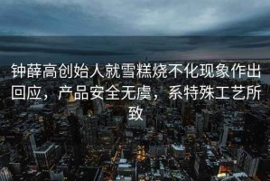 鐘薛高創始人就雪糕燒不化現象作出回應，產品安全無虞，系特殊工藝所致