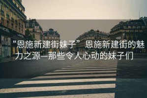 “恩施新建街妹子”恩施新建街的魅力之源—那些令人心動的妹子們