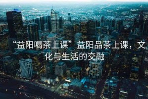 “益陽喝茶上課”益陽品茶上課，文化與生活的交融
