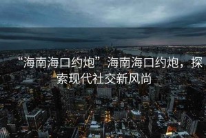 “海南海口約炮”海南海口約炮，探索現代社交新風尚