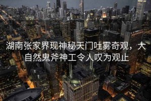 湖南張家界現神秘天門吐霧奇觀，大自然鬼斧神工令人嘆為觀止
