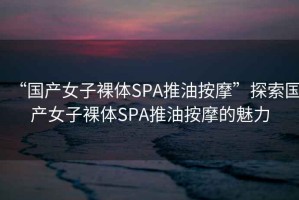 “國產女子裸體SPA推油按摩”探索國產女子裸體SPA推油按摩的魅力