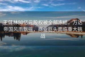 王健林80億元股權被全部凍結，萬達帝國風雨飄搖，商業巨頭面臨重大挑戰