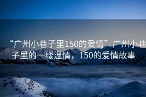“廣州小巷子里150的愛情”廣州小巷子里的一縷溫情，150的愛情故事