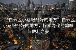 “白云區小巷服務好的地方”白云區小巷服務好的地方，探索隱秘的韻味與便利之美